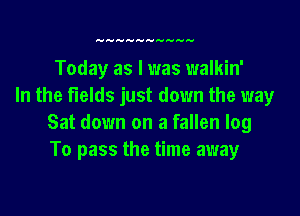 Today as I was walkin'
In the fields just down the way

Sat down on a fallen log
To pass the time away