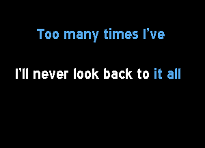 Too many times I've

I'll never look back to it all