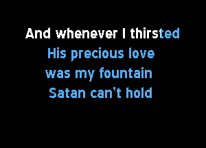 And whenever I thirsted
His precious love

was my fountain
Satan can't hold