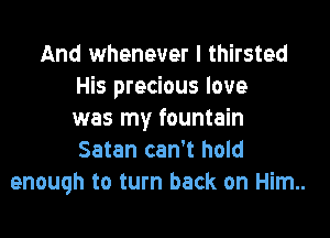 And whenever I thirsted
His precious love

was my fountain
Satan can't hold
enough to turn back on Him..