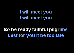 I will meet you
I will meet you

So be ready faithful pilgrims
Lest for you it be too late