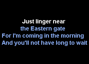 Just linger near
the Eastern gate

For I'm coming in the morning
And you'll not have long to wait