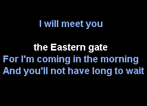 I will meet you

the Eastern gate

For I'm coming in the morning
And you'll not have long to wait