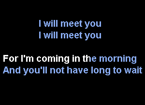 I will meet you
I will meet you

For I'm coming in the morning
And you'll not have long to wait