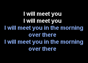 I will meet you
I will meet you
I will meet you in the morning

over there
I will meet you in the morning
over there