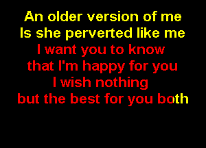 An older version of me
Is she perverted like me
I want you to know
that I'm happy for you
I wish nothing
but the best for you both