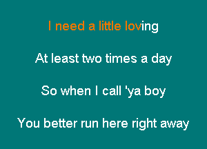 I need a little loving
At least two times a day

So when I call 'ya boy

You better run here right away