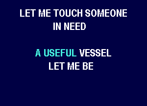 LET ME TOUCH SOMEONE
IN NEED

A USEFUL VESSEL

LET ME BE