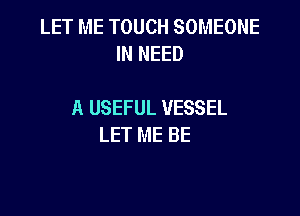 LET ME TOUCH SOMEONE
IN NEED

A USEFUL VESSEL

LET ME BE