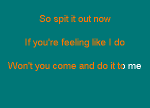 So spit it out now

If you're feeling like I do

Won't you come and do it to me