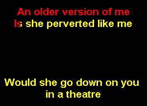 An older version of me
Is she perverted like me

Would she go down on you
in a theatre