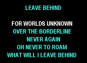 LEAVE BEHIND

FOR WORLDS UNKNOWN
OVER THE BORDERLINE
NEVER AGAIN
0H NEVER T0 ROAM
WHAT WILL I LEAVE BEHIND