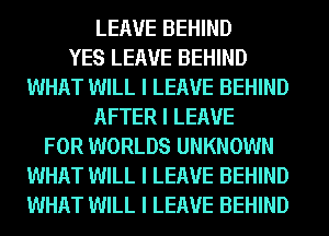 LEAVE BEHIND
YES LEAVE BEHIND
WHAT WILL I LEAVE BEHIND
AFTER I LEAVE
FOR WORLDS UNKNOWN
WHAT WILL I LEAVE BEHIND
WHAT WILL I LEAVE BEHIND