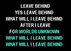LEAVE BEHIND
YES LEAVE BEHIND
WHAT WILL I LEAVE BEHIND
AFTER I LEAVE
FOR WORLDS UNKNOWN
WHAT WILL I LEAVE BEHIND
WHAT WILL I LEAVE BEHIND