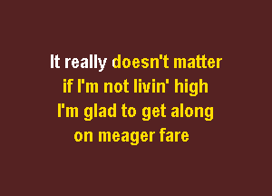 It really doesn't matter
if I'm not livin' high

I'm glad to get along
on meager fare