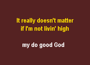 It really doesn't matter
if I'm not livin' high

my do good God