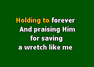 Holding to forever
And praising Him

for saving
a wretch like me