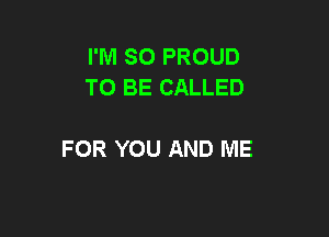 I'M SO PROUD
TO BE CALLED

FOR YOU AND ME