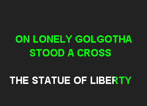 0N LONELY GOLGOTHA
STOOD A CROSS

THE STATUE OF LIBERTY