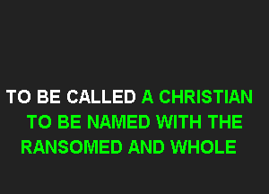 TO BE CALLED A CHRISTIAN
TO BE NAMED WITH THE
RANSOMED AND WHOLE