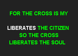 FOR THE CROSS IS MY

LIBERATES THE CITIZEN
SO THE CROSS
LIBERATES THE SOUL