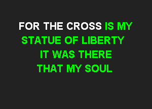 FOR THE CROSS IS MY
STATUE OF LIBERTY
IT WAS THERE

THAT MY SOUL