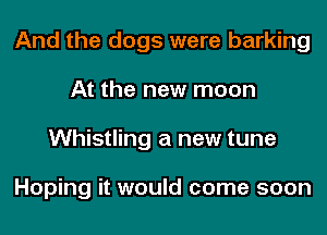 And the dogs were barking
At the new moon
Whistling a new tune

Hoping it would come soon