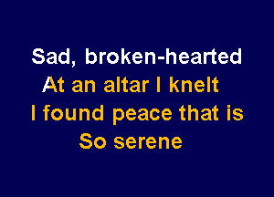 Sad, broken-hearted
At an altar I knelt

I found peace that is
So serene