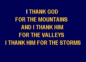 I THANK GOD
FOR THE MOUNTAINS
AND I THANK HIM
FOR THE UALLEYS
I THANK HIM FOR THE STORMS