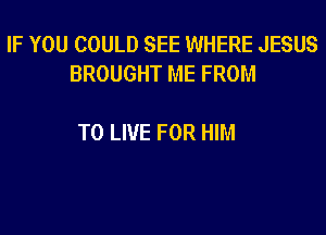 IF YOU COULD SEE WHERE JESUS
BROUGHT ME FROM

TO LIVE FOR HIM