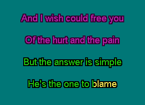 But the answer is simple

He's the one to blame