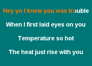 Hey yo I knew you was trouble
When I first laid eyes on you

Temperature so hot

The heatjust rise with you