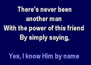 There's never been
another man
With the power of this friend

By simply saying,

Yes, I know Him by name