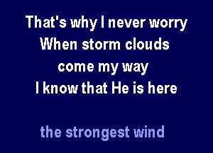 That's why I never worry
When storm clouds
come my way
lknow that He is here

the strongest wind