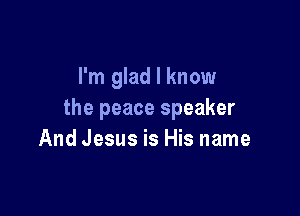 I'm glad I know

the peace speaker
And Jesus is His name