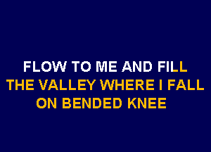 FLOW TO ME AND FILL
THE VALLEY WHERE I FALL
0N BENDED KNEE
