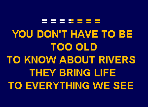 YOU DON'T HAVE TO BE
T00 OLD
TO KNOW ABOUT RIVERS
THEY BRING LIFE
T0 EVERYTHING WE SEE