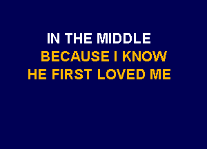 IN THE MIDDLE
BECAUSE I KNOW
HE FIRST LOVED ME