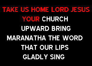 TAKE US HOME LORD JESUS
YOUR CHURCH
UPWARD BRING

MARANATHA THE WORD
THAT OUR LIPS
GLADLY SING