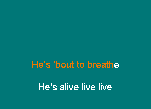 He's 'bout to breathe

He's alive live live