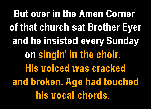 But over in the Amen Corner
of that church sat Brother Eyer
and he insisted every Sunday

on singin' in the choir.
His voiced was cracked
and broken. Age had touched
his vocal chords.