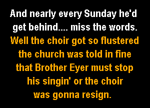 And nearly every Sunday he'd
get behind.... miss the words.
Well the choir got so Hustered
the church was told in fine
that Brother Eyer must stop
his singin' or the choir
was gonna resign.