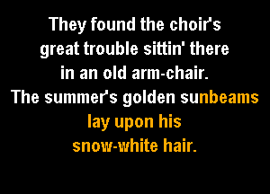 They found the choirs
great trouble sittin' there
in an old arm-chair.
The summers golden sunbeams
lay upon his
snow-white hair.