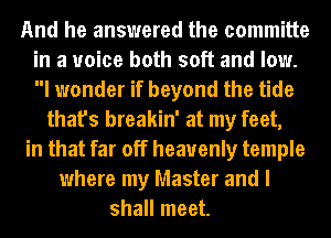 And he answered the committe
in a voice both soft and low.
I wonder if beyond the tide

that's breakin' at my feet,

in that far off heavenly temple

where my Master and I
shall meet.