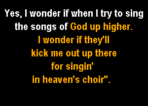 Yes, I wonder if when I try to sing
the songs of God up higher.
I wonder if they'll
kick me out up there
for singin'
in heaven's choif'.