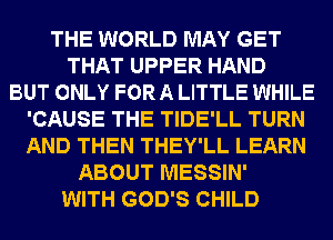THE WORLD MAY GET
THAT UPPER HAND
BUT ONLY FOR A LITTLE WHILE
'CAUSE THE TIDE'LL TURN
AND THEN THEY'LL LEARN
ABOUT MESSIN'
WITH GOD'S CHILD