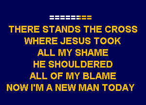 THERE STANDS THE CROSS
WHERE JESUS TOOK
ALL MY SHAME
HE SHOULDERED
ALL OF MY BLAME
NOW I'M A NEW MAN TODAY