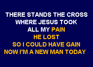 THERE STANDS THE CROSS
WHERE JESUS TOOK
ALL MY PAIN
HE LOST
SO I COULD HAVE GAIN
NOW I'M A NEW MAN TODAY