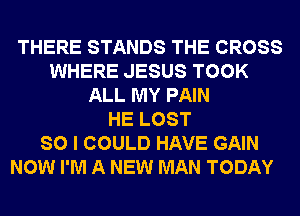 THERE STANDS THE CROSS
WHERE JESUS TOOK
ALL MY PAIN
HE LOST
SO I COULD HAVE GAIN
NOW I'M A NEW MAN TODAY