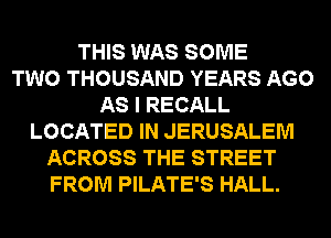 THIS WAS SOME
TWO THOUSAND YEARS AGO
AS I RECALL
LOCATED IN JERUSALEM
ACROSS THE STREET
FROM PILATE'S HALL.